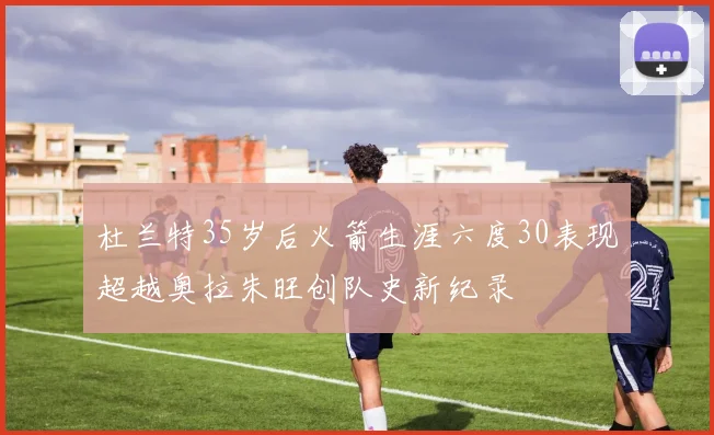 杜兰特35岁后火箭生涯六度30表现超越奥拉朱旺创队史新纪录