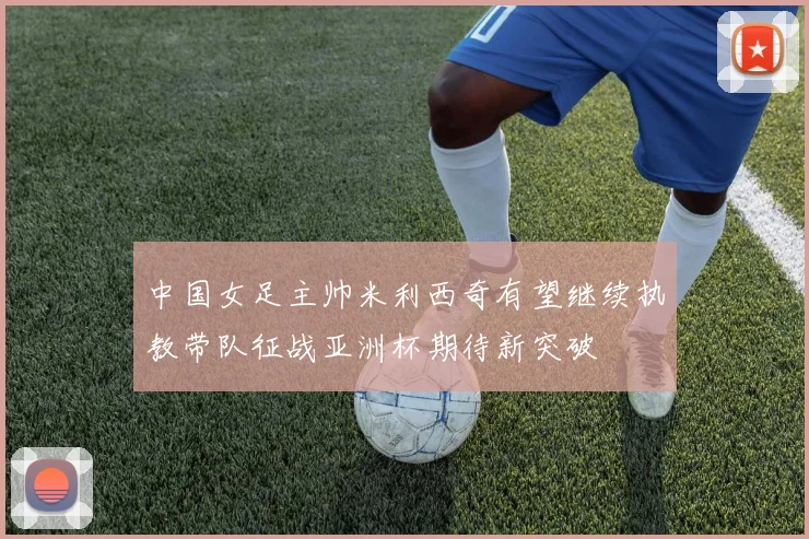 中国女足主帅米利西奇有望继续执教带队征战亚洲杯期待新突破