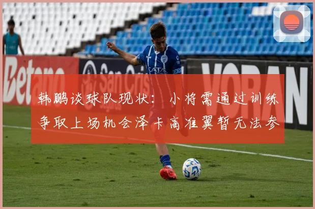 韩鹏谈球队现状：小将需通过训练争取上场机会泽卡高准翼暂无法参赛
