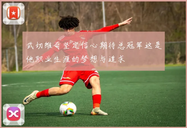武切维奇坚定信心期待总冠军这是他职业生涯的梦想与追求
