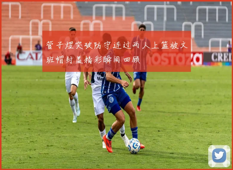 管子煜突破防守连过两人上篮被文班帽封盖精彩瞬间回顾