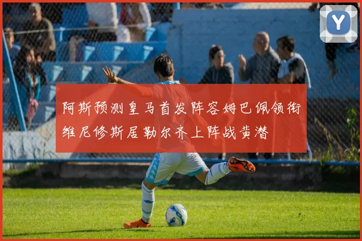 阿斯预测皇马首发阵容姆巴佩领衔维尼修斯居勒尔齐上阵战黄潜