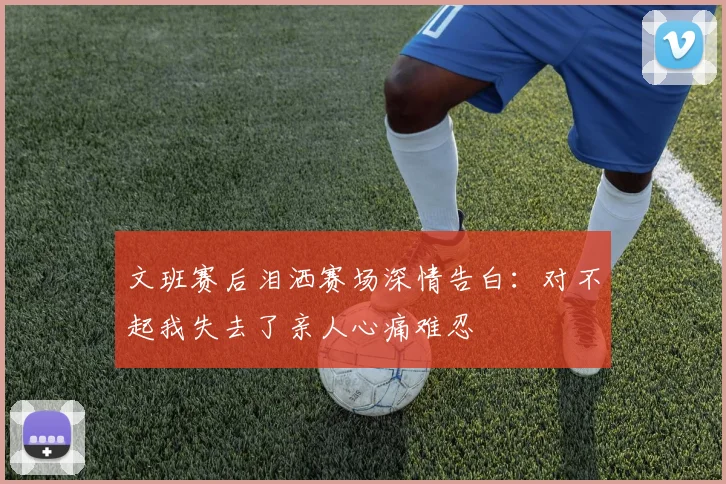 文班赛后泪洒赛场深情告白：对不起我失去了亲人心痛难忍