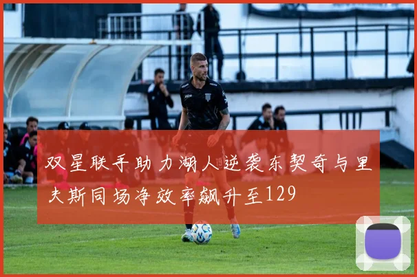 双星联手助力湖人逆袭东契奇与里夫斯同场净效率飙升至129