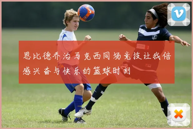 恩比德乔治马克西同场竞技让我倍感兴奋与快乐的篮球时刻
