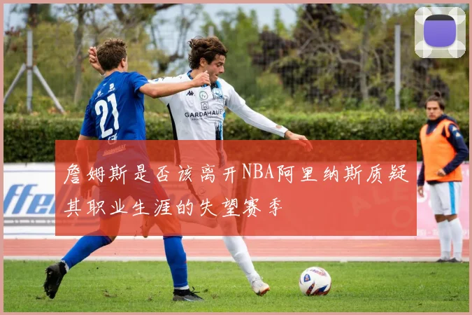 詹姆斯是否该离开NBA阿里纳斯质疑其职业生涯的失望赛季