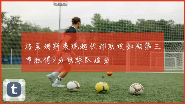 格莱姆斯表现起伏却助攻如潮第三节独得9分助球队追分