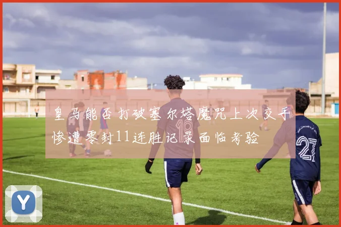 皇马能否打破塞尔塔魔咒上次交手惨遭零封11连胜记录面临考验