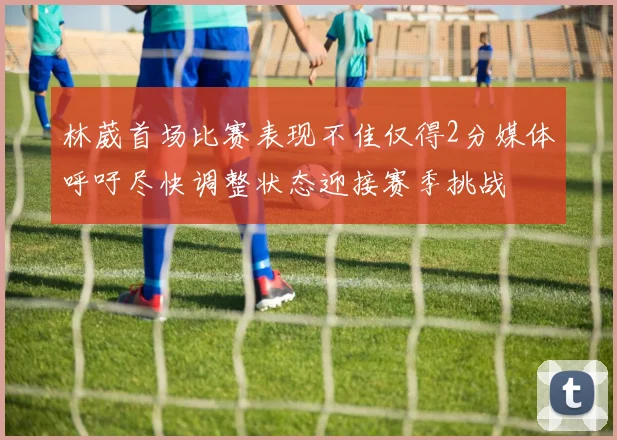 林葳首场比赛表现不佳仅得2分媒体呼吁尽快调整状态迎接赛季挑战