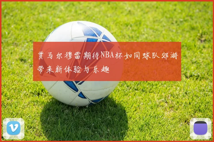 贾马尔穆雷期待NBA杯如同球队郊游带来新体验与乐趣