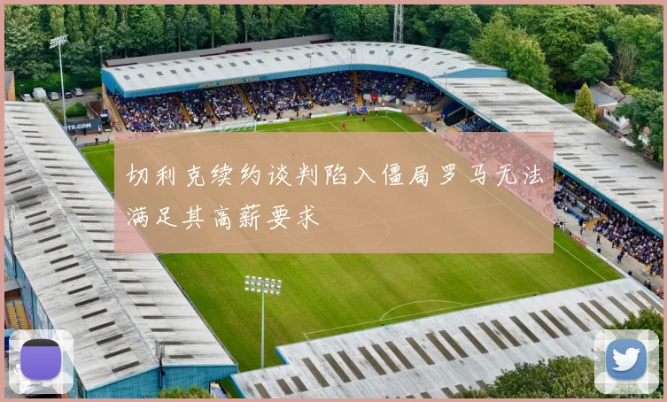 切利克续约谈判陷入僵局罗马无法满足其高薪要求