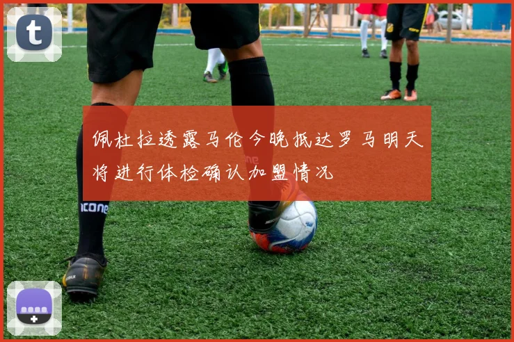 佩杜拉透露马伦今晚抵达罗马明天将进行体检确认加盟情况