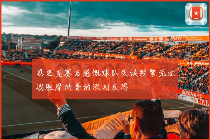 恩里克赛后感慨球队失误频繁无法战胜摩纳哥的深刻反思