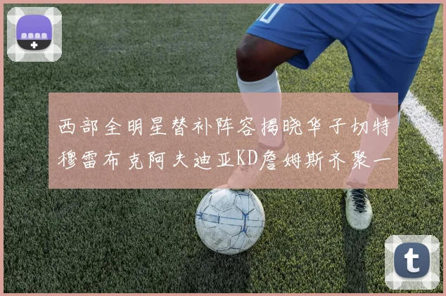 西部全明星替补阵容揭晓华子切特穆雷布克阿夫迪亚KD詹姆斯齐聚一堂