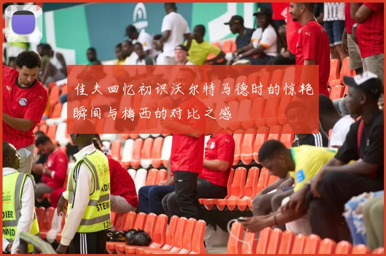 佳夫回忆初识沃尔特马德时的惊艳瞬间与梅西的对比之感
