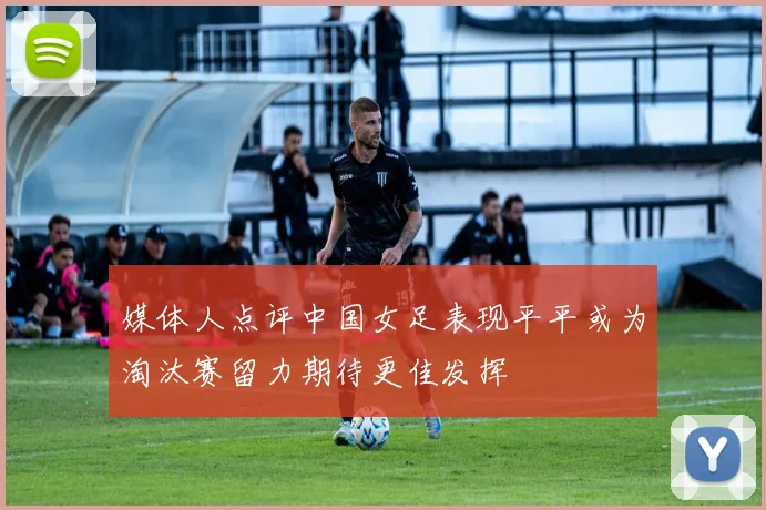 媒体人点评中国女足表现平平或为淘汰赛留力期待更佳发挥