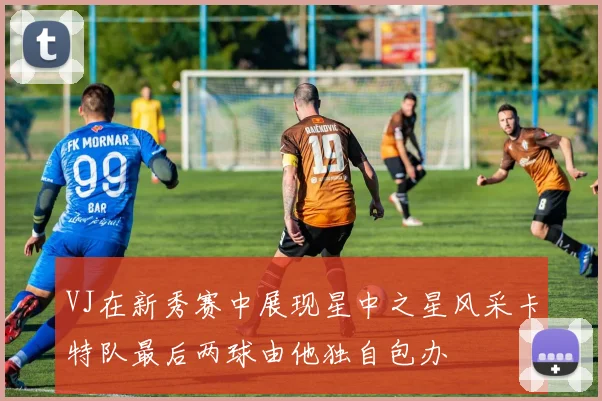 VJ在新秀赛中展现星中之星风采卡特队最后两球由他独自包办