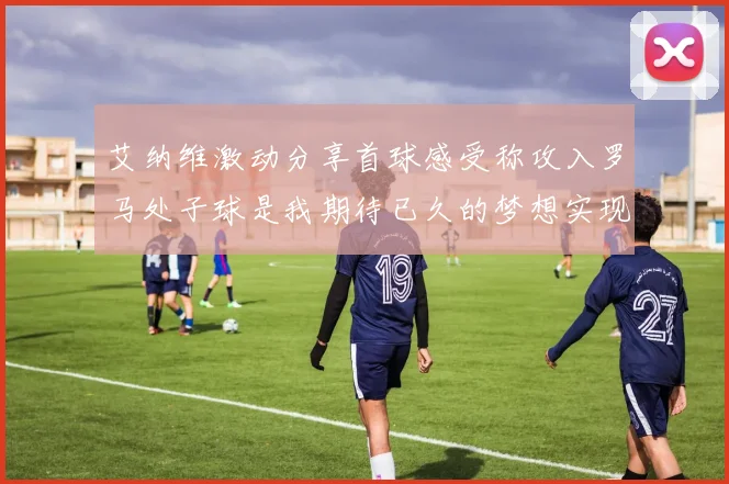 艾纳维激动分享首球感受称攻入罗马处子球是我期待已久的梦想实现