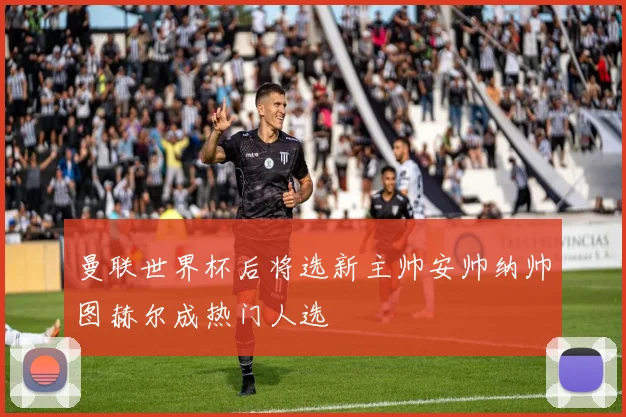 曼联世界杯后将选新主帅安帅纳帅图赫尔成热门人选